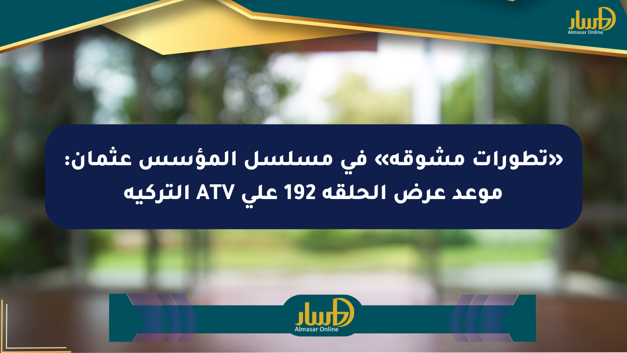 «تطورات مشوقة» في مسلسل المؤسس عثمان: موعد عرض الحلقة 192 على ATV التركية